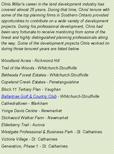 Text Box: Chris Millars career in the land development industry has covered almost 25 years. During that time, Chris tenure with some of the top planning firms in Southern Ontario provided opportunities to contribute on a wide variety of development projects. During his professional development, Chris had  been very fortunate to receive mentoring from some of the finest and highly distinguished planning professionals along the way. Some of the development projects Chris worked on during those tenured years are listed below.Woodland Acres - Richmond HillTrail of the Woods - Whitchurch-StouffvilleBethesda Forest Estates - Whitchurch-StouffvilleCopeland Creek Estates - PenetanguishineBlock 11 Tertiary Plan - VaughanBallantrae Golf & Country Club - Whitchurch-StouffvilleCathedraltown - MarkhamYonge Davis Centre - NewmarketStickwood Walker Farm - NewmarketElderberry Trail - AuroraWestgate Professional & Business Park - St. CatharinesVictoria Village - St. CatharinesGeneration, Phase 1 - St. Catharines