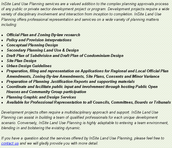 Text Box: InSite Land Use Planning services are a valued addition to the complex planning approvals process of any public or private sector development project or program. Development projects require a wide variety of disciplinary involvement and interaction from inception to completion. InSite Land Use Planning offers professional representation and services on a wide variety of planning matters including:Official Plan and Zoning By-law researchPolicy and Provision interpretationsConceptual Planning DesignSecondary Planning Land Use & DesignDraft Plan of Subdivision and Draft Plan of Condominium DesignSite Plan DesignUrban Design GuidelinesPreparation, filing and representation on Applications for Regional and Local Official Plan Amendments, Zoning By-law Amendments, Site Plans, Consents and Minor VariancePreparation of Planning Justification Reports and supporting materialsCoordinate and facilitate public input and involvement through hosting Public Open Houses and Community Group participationPlanning Graphic and Design ServicesAvailable for Professional Representation to all Councils, Committees, Boards or TribunalsDevelopment projects often require a multidisciplinary approach and support. InSite Land Use Planning can assist in building a team of qualified professionals for each unique development scenario. Conversely, InSite Land Use Planning is highly adaptable to entering a team environment, blending in and bolstering the existing dynamic.If you have a question about the services offered by InSite Land Use Planning, please feel free to contact us and we will gladly provide you with more detail. 
